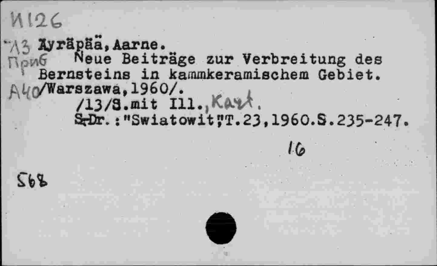 ﻿иіас
ДЗ Äyräpäa,Aarne.
Приб Neue Beiträge zur Verbreitung des Bernsteins in karrunkeramischem Gebiet.
ül,yWarszawa,196O/. ,
/13/3.mit т.,КмА.
S-Dr. : "Swiatowit ?T.23,196O.S.235-247
l(ff
